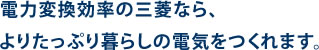 電力変換効率ノ三菱なら、よりたぷり暮らしの電気をつくれます。